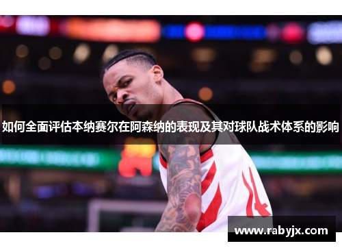 如何全面评估本纳赛尔在阿森纳的表现及其对球队战术体系的影响