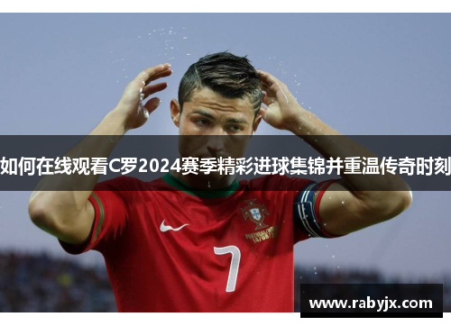 如何在线观看C罗2024赛季精彩进球集锦并重温传奇时刻