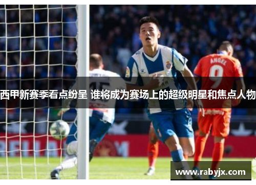 西甲新赛季看点纷呈 谁将成为赛场上的超级明星和焦点人物