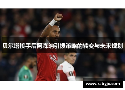 贝尔塔接手后阿森纳引援策略的转变与未来规划