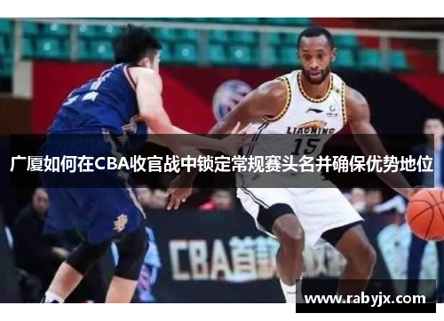 广厦如何在CBA收官战中锁定常规赛头名并确保优势地位 广厦如何在CBA收官战中锁定常规赛头名并确保优势地位